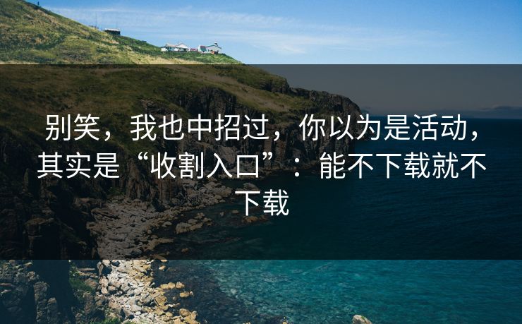 别笑，我也中招过，你以为是活动，其实是“收割入口”：能不下载就不下载
