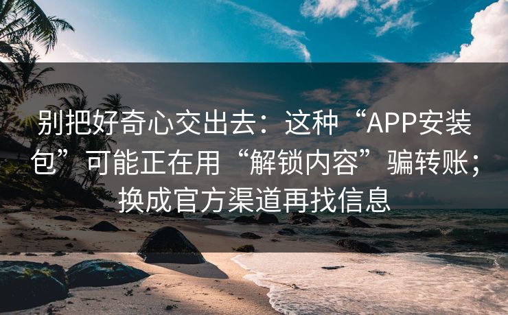 别把好奇心交出去:这种“APP安装包”可能正在用“解锁内容”骗转账;换成官方渠道再找信息