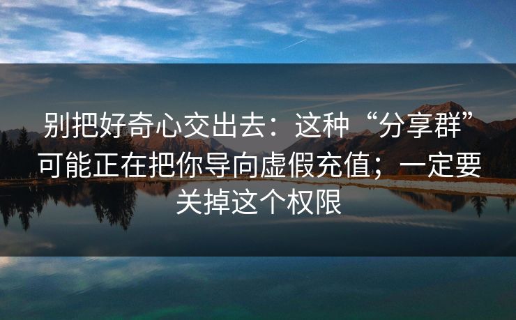 别把好奇心交出去:这种“分享群”可能正在把你导向虚假充值;一定要关掉这个权限